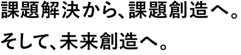 課題解決から課題創造へ。そして未来創造へ。